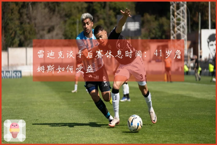 雷迪克谈季后赛休息时间：41岁詹姆斯如何受益