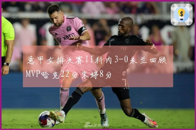 意甲女排决赛II科内3-0米兰回顾 MVP哈克22分朱婷8分