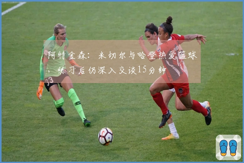 阿特金森：米切尔与哈登热爱篮球，练习后仍深入交谈15分钟