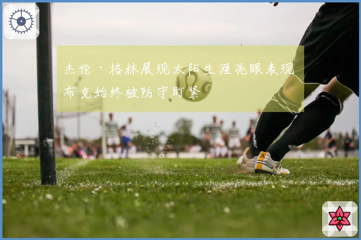 杰伦·格林展现太阳生涯亮眼表现 布克始终被防守盯紧