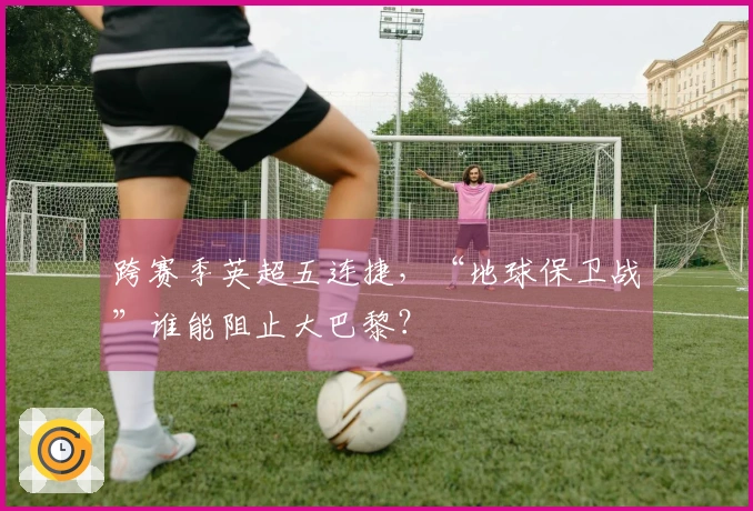 跨赛季英超五连捷，“地球保卫战”谁能阻止大巴黎？
