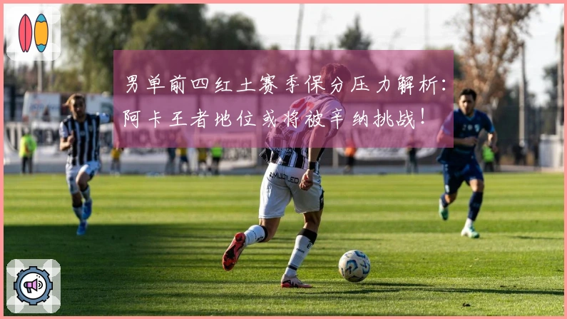 男单前四红土赛季保分压力解析：阿卡王者地位或将被辛纳挑战！