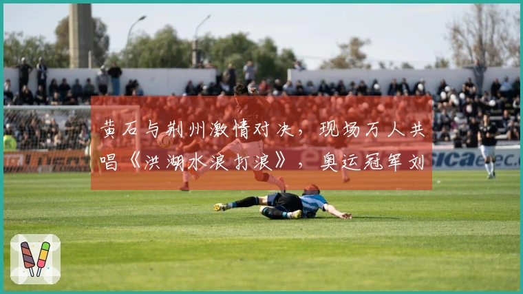 黄石与荆州激情对决，现场万人共唱《洪湖水浪打浪》，奥运冠军刘蕙瑕闪耀登场