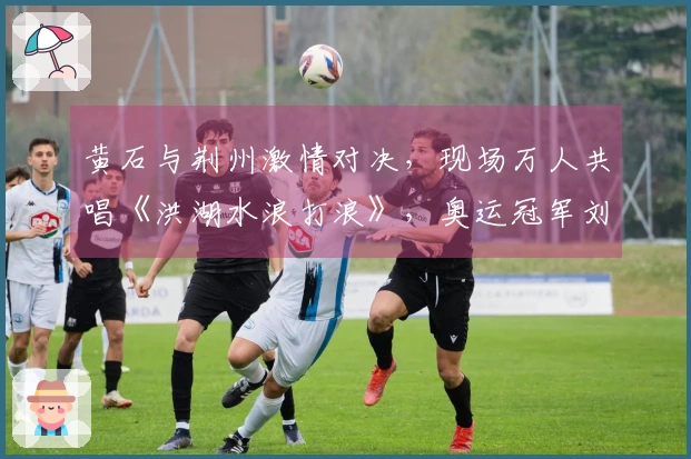 黄石与荆州激情对决，现场万人共唱《洪湖水浪打浪》，奥运冠军刘蕙瑕闪耀登场