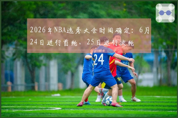 2026年NBA选秀大会时间确定：6月24日进行首轮，25日进行次轮
