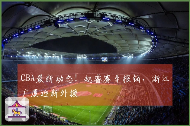 CBA最新动态！赵睿赛季报销，浙江广厦迎新外援