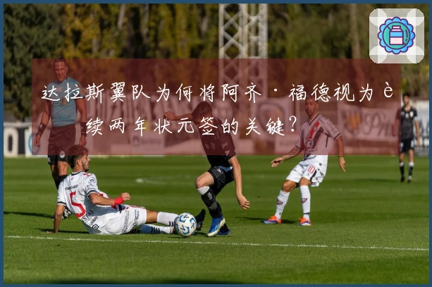 达拉斯翼队为何将阿齐·福德视为连续两年状元签的关键？