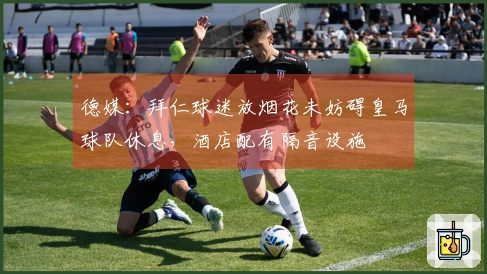 德媒：拜仁球迷放烟花未妨碍皇马球队休息，酒店配有隔音设施