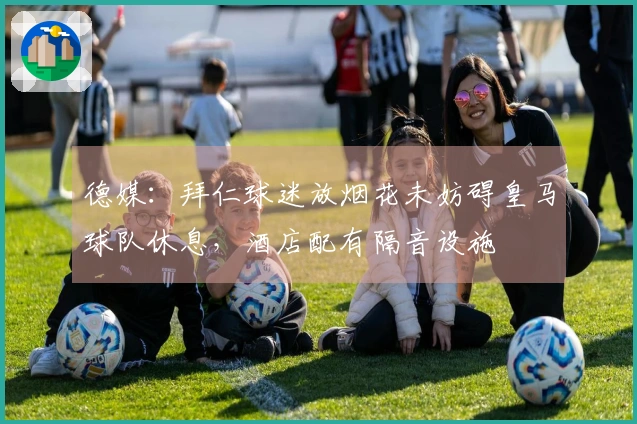 德媒：拜仁球迷放烟花未妨碍皇马球队休息，酒店配有隔音设施