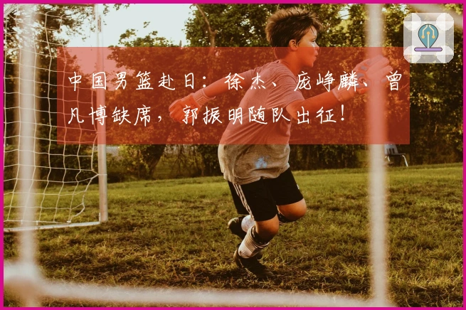 中国男篮赴日：徐杰、庞峥麟、曾凡博缺席，郭振明随队出征！