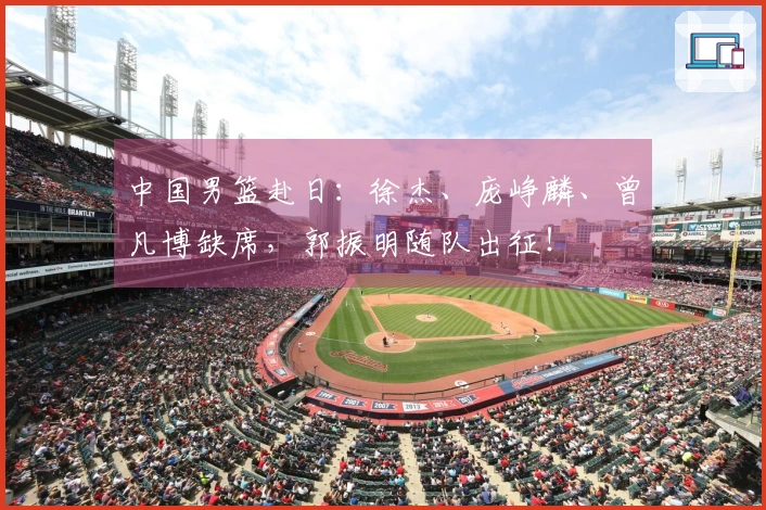 中国男篮赴日：徐杰、庞峥麟、曾凡博缺席，郭振明随队出征！